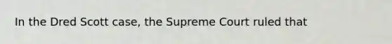 In the Dred Scott case, the Supreme Court ruled that