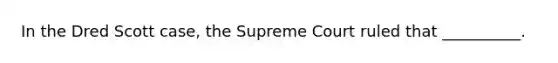 In the Dred Scott case, the Supreme Court ruled that __________.