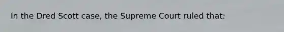 In the Dred Scott case, the Supreme Court ruled that: