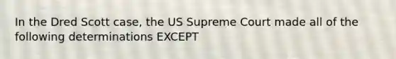 In the Dred Scott case, the US Supreme Court made all of the following determinations EXCEPT