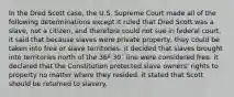 In the Dred Scott case, the U.S. Supreme Court made all of the following determinations except it ruled that Dred Scott was a slave, not a citizen, and therefore could not sue in federal court. it said that because slaves were private property, they could be taken into free or slave territories. it decided that slaves brought into territories north of the 36º 30´ line were considered free. it declared that the Constitution protected slave owners' rights to property no matter where they resided. it stated that Scott should be returned to slavery.