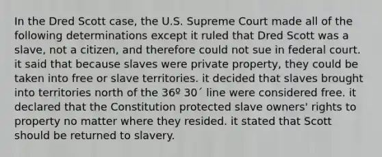 In the Dred Scott case, the U.S. Supreme Court made all of the following determinations except it ruled that Dred Scott was a slave, not a citizen, and therefore could not sue in federal court. it said that because slaves were private property, they could be taken into free or slave territories. it decided that slaves brought into territories north of the 36º 30´ line were considered free. it declared that the Constitution protected slave owners' rights to property no matter where they resided. it stated that Scott should be returned to slavery.