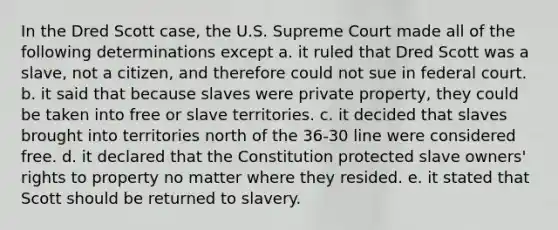 In the Dred Scott case, the U.S. Supreme Court made all of the following determinations except a. it ruled that Dred Scott was a slave, not a citizen, and therefore could not sue in federal court. b. it said that because slaves were private property, they could be taken into free or slave territories. c. it decided that slaves brought into territories north of the 36-30 line were considered free. d. it declared that the Constitution protected slave owners' rights to property no matter where they resided. e. it stated that Scott should be returned to slavery.