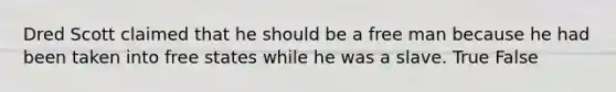 Dred Scott claimed that he should be a free man because he had been taken into free states while he was a slave. True False