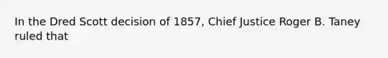 In the Dred Scott decision of 1857, Chief Justice Roger B. Taney ruled that