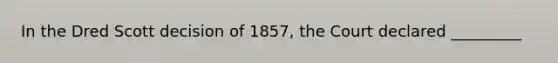 In the Dred Scott decision of 1857, the Court declared _________