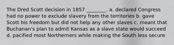 The Dred Scott decision in 1857 ________. a. declared Congress had no power to exclude slavery from the territories b. gave Scott his freedom but did not help any other slaves c. meant that Buchanan's plan to admit Kansas as a slave state would succeed d. pacified most Northerners while making the South less secure