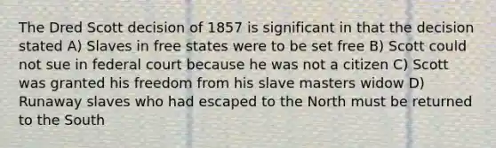 The Dred Scott decision of 1857 is significant in that the decision stated A) Slaves in free states were to be set free B) Scott could not sue in federal court because he was not a citizen C) Scott was granted his freedom from his slave masters widow D) Runaway slaves who had escaped to the North must be returned to the South