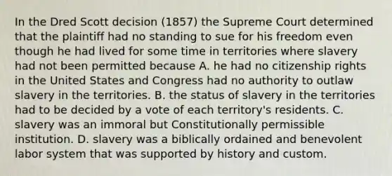 In the Dred Scott decision (1857) the Supreme Court determined that the plaintiff had no standing to sue for his freedom even though he had lived for some time in territories where slavery had not been permitted because A. he had no citizenship rights in the United States and Congress had no authority to outlaw slavery in the territories. B. the status of slavery in the territories had to be decided by a vote of each territory's residents. C. slavery was an immoral but Constitutionally permissible institution. D. slavery was a biblically ordained and benevolent labor system that was supported by history and custom.