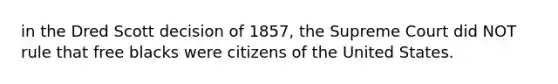 in the Dred Scott decision of 1857, the Supreme Court did NOT rule that free blacks were citizens of the United States.