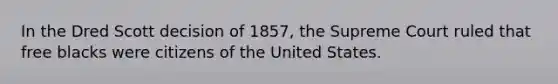 In the Dred Scott decision of 1857, the Supreme Court ruled that free blacks were citizens of the United States.