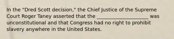 In the "Dred Scott decision," the Chief Justice of the Supreme Court Roger Taney asserted that the _____________________ was unconstitutional and that Congress had no right to prohibit slavery anywhere in the United States.