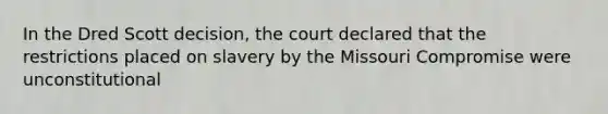 In the Dred Scott decision, the court declared that the restrictions placed on slavery by the Missouri Compromise were unconstitutional