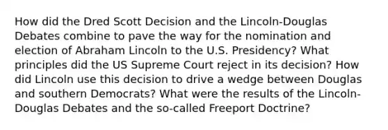 How did the Dred Scott Decision and the Lincoln-Douglas Debates combine to pave the way for the nomination and election of Abraham Lincoln to the U.S. Presidency? What principles did the US Supreme Court reject in its decision? How did Lincoln use this decision to drive a wedge between Douglas and southern Democrats? What were the results of the Lincoln-Douglas Debates and the so-called Freeport Doctrine?