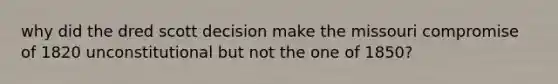 why did the dred scott decision make the missouri compromise of 1820 unconstitutional but not the one of 1850?