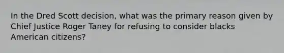 In the Dred Scott decision, what was the primary reason given by Chief Justice Roger Taney for refusing to consider blacks American citizens?