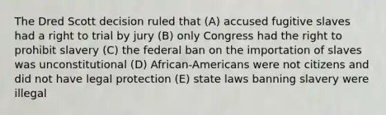 The Dred Scott decision ruled that (A) accused fugitive slaves had a right to trial by jury (B) only Congress had the right to prohibit slavery (C) the federal ban on the importation of slaves was unconstitutional (D) African-Americans were not citizens and did not have legal protection (E) state laws banning slavery were illegal