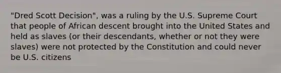 "Dred Scott Decision", was a ruling by the U.S. Supreme Court that people of African descent brought into the United States and held as slaves (or their descendants, whether or not they were slaves) were not protected by the Constitution and could never be U.S. citizens