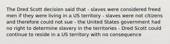 The Dred Scott decision said that - slaves were considered freed men if they were living in a US territory - slaves were not citizens and therefore could not sue - the United States government had no right to determine slavery in the territories - Dred Scott could continue to reside in a US territory with no consequence