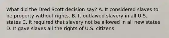 What did the Dred Scott decision say? A. It considered slaves to be property without rights. B. It outlawed slavery in all U.S. states C. It required that slavery not be allowed in all new states D. It gave slaves all the rights of U.S. citizens