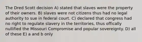 The Dred Scott decision A) stated that slaves were the property of their owners. B) slaves were not citizens thus had no legal authority to sue in federal court. C) declared that congress had no right to regulate slavery in the territories, thus offically nullified the Missouri Compromise and popular sovereignty. D) all of these E) a and b only