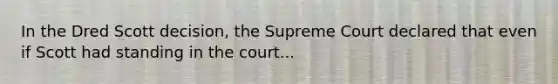 In the Dred Scott decision, the Supreme Court declared that even if Scott had standing in the court...