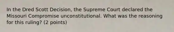 In the Dred Scott Decision, the Supreme Court declared the Missouri Compromise unconstitutional. What was the reasoning for this ruling? (2 points)