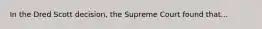 In the Dred Scott decision, the Supreme Court found that...