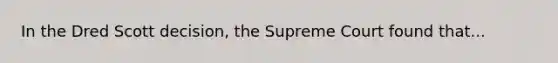 In the Dred Scott decision, the Supreme Court found that...