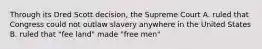 Through its Dred Scott decision, the Supreme Court A. ruled that Congress could not outlaw slavery anywhere in the United States B. ruled that "fee land" made "free men"