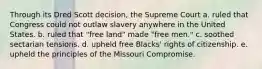 Through its Dred Scott decision, the Supreme Court a. ruled that Congress could not outlaw slavery anywhere in the United States. b. ruled that "free land" made "free men." c. soothed sectarian tensions. d. upheld free Blacks' rights of citizenship. e. upheld the principles of the Missouri Compromise.