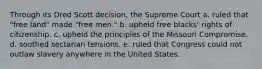 Through its Dred Scott decision, the Supreme Court a. ruled that "free land" made "free men." b. upheld free blacks' rights of citizenship. c. upheld the principles of the Missouri Compromise. d. soothed sectarian tensions. e. ruled that Congress could not outlaw slavery anywhere in the United States.