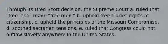 Through its Dred Scott decision, the Supreme Court a. ruled that "free land" made "free men." b. upheld free blacks' rights of citizenship. c. upheld the principles of the Missouri Compromise. d. soothed sectarian tensions. e. ruled that Congress could not outlaw slavery anywhere in the United States.