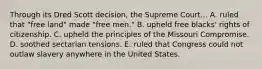 Through its Dred Scott decision, the Supreme Court... A. ruled that "free land" made "free men." B. upheld free blacks' rights of citizenship. C. upheld the principles of the Missouri Compromise. D. soothed sectarian tensions. E. ruled that Congress could not outlaw slavery anywhere in the United States.