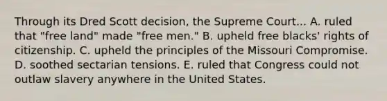 Through its Dred Scott decision, the Supreme Court... A. ruled that "free land" made "free men." B. upheld free blacks' rights of citizenship. C. upheld the principles of the Missouri Compromise. D. soothed sectarian tensions. E. ruled that Congress could not outlaw slavery anywhere in the United States.