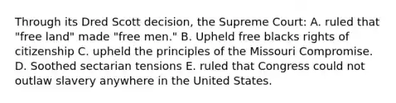 Through its Dred Scott decision, the Supreme Court: A. ruled that "free land" made "free men." B. Upheld free blacks rights of citizenship C. upheld the principles of the Missouri Compromise. D. Soothed sectarian tensions E. ruled that Congress could not outlaw slavery anywhere in the United States.