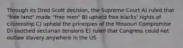 Through its Dred Scott decision, the Supreme Court A) ruled that "free land" made "free men" B) upheld free blacks' rights of citizenship C) upheld the principles of the Missouri Compromise D) soothed sectarian tensions E) ruled that Congress could not outlaw slavery anywhere in the US