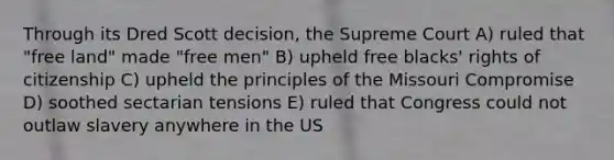 Through its Dred Scott decision, the Supreme Court A) ruled that "free land" made "free men" B) upheld free blacks' rights of citizenship C) upheld the principles of the Missouri Compromise D) soothed sectarian tensions E) ruled that Congress could not outlaw slavery anywhere in the US