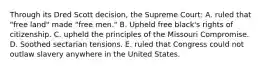 Through its Dred Scott decision, the Supreme Court: A. ruled that "free land" made "free men." B. Upheld free black's rights of citizenship. C. upheld the principles of the Missouri Compromise. D. Soothed sectarian tensions. E. ruled that Congress could not outlaw slavery anywhere in the United States.