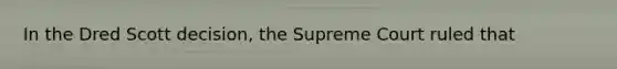 In the Dred Scott decision, the Supreme Court ruled that