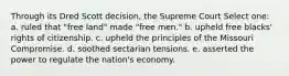 Through its Dred Scott decision, the Supreme Court Select one: a. ruled that "free land" made "free men." b. upheld free blacks' rights of citizenship. c. upheld the principles of the Missouri Compromise. d. soothed sectarian tensions. e. asserted the power to regulate the nation's economy.