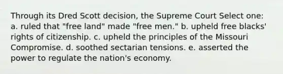 Through its Dred Scott decision, the Supreme Court Select one: a. ruled that "free land" made "free men." b. upheld free blacks' rights of citizenship. c. upheld the principles of the Missouri Compromise. d. soothed sectarian tensions. e. asserted the power to regulate the nation's economy.