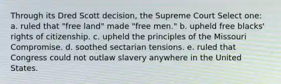 Through its Dred Scott decision, the Supreme Court Select one: a. ruled that "free land" made "free men." b. upheld free blacks' rights of citizenship. c. upheld the principles of the Missouri Compromise. d. soothed sectarian tensions. e. ruled that Congress could not outlaw slavery anywhere in the United States.