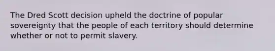 The Dred Scott decision upheld the doctrine of popular sovereignty that the people of each territory should determine whether or not to permit slavery.