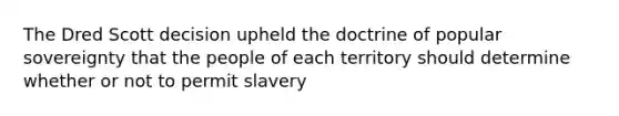 The Dred Scott decision upheld the doctrine of popular sovereignty that the people of each territory should determine whether or not to permit slavery