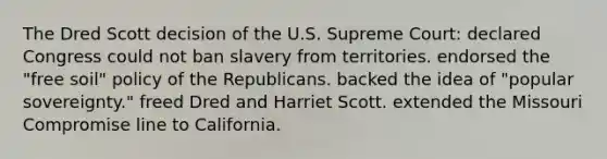 The Dred Scott decision of the U.S. Supreme Court: declared Congress could not ban slavery from territories. endorsed the "free soil" policy of the Republicans. backed the idea of "popular sovereignty." freed Dred and Harriet Scott. extended the Missouri Compromise line to California.