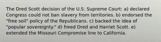 The Dred Scott decision of the U.S. Supreme Court: a) declared Congress could not ban slavery from territories. b) endorsed the "free soil" policy of the Republicans. c) backed the idea of "popular sovereignty." d) freed Dred and Harriet Scott. e) extended the Missouri Compromise line to California.