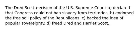 The Dred Scott decision of the U.S. Supreme Court: a) declared that Congress could not ban slavery from territories. b) endorsed the free soil policy of the Republicans. c) backed the idea of popular sovereignty. d) freed Dred and Harriet Scott.