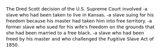 The Dred Scott decision of the U.S. Supreme Court involved -a slave who had been taken to live in Kansas. -a slave suing for his freedom because his master had taken him into free territory. -a former slave who sued for his wife's freedom on the grounds that she had been married to a free black. -a slave who had been freed by his master and who challenged the Fugitive Slave Act of 1850.