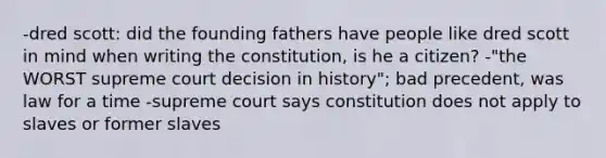 -dred scott: did the founding fathers have people like dred scott in mind when writing the constitution, is he a citizen? -"the WORST supreme court decision in history"; bad precedent, was law for a time -supreme court says constitution does not apply to slaves or former slaves